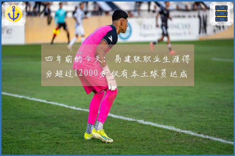 四年前的今天：易建联职业生涯得分超过12000分 仅有本土球员达成此成就
