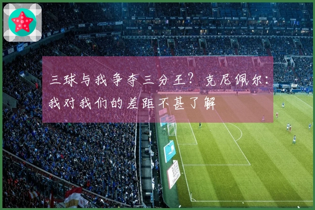 三球与我争夺三分王？克尼佩尔：我对我们的差距不甚了解