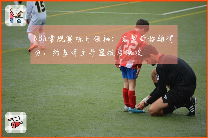 NBA常规赛统计领袖：东契奇称雄得分，约基奇主导篮板与助攻