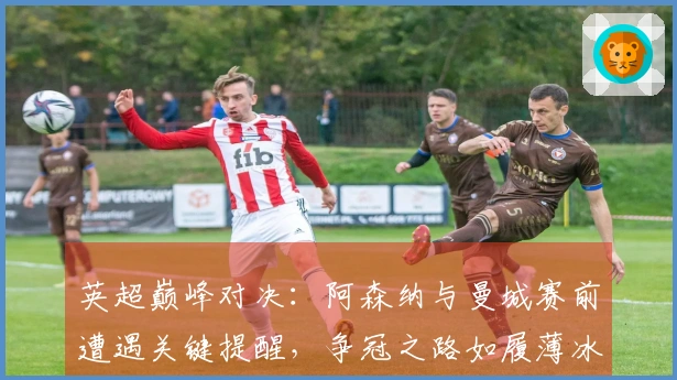 英超巅峰对决：阿森纳与曼城赛前遭遇关键提醒，争冠之路如履薄冰