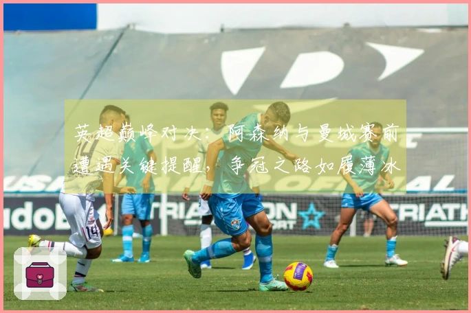 英超巅峰对决：阿森纳与曼城赛前遭遇关键提醒，争冠之路如履薄冰