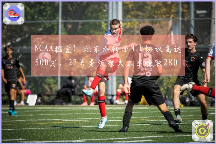 NCAA掘金！比东加转学NIL协议高达500万，27号秀沃尔夫本季赚取280万