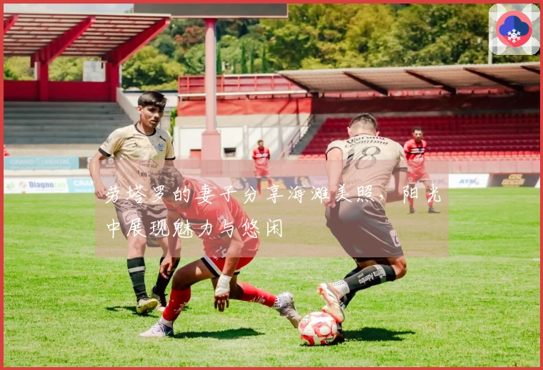 劳塔罗的妻子分享海滩美照，阳光中展现魅力与悠闲