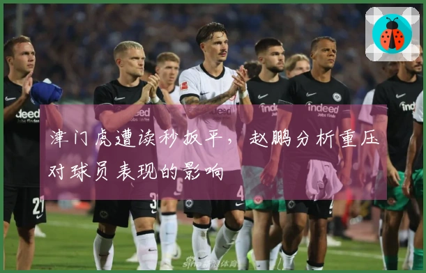津门虎遭读秒扳平，赵鹏分析重压对球员表现的影响