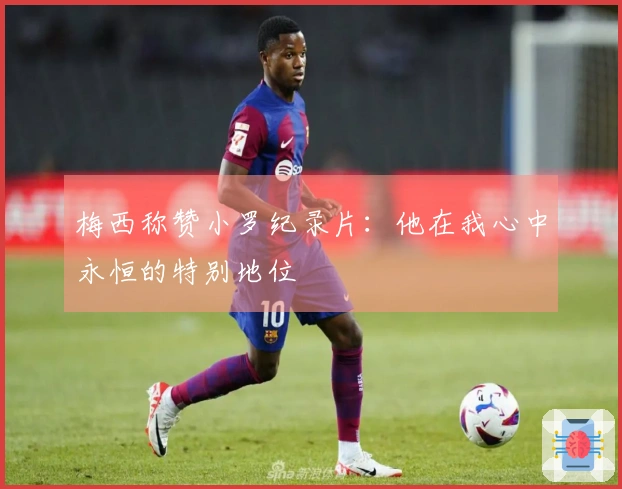 梅西称赞小罗纪录片：他在我心中永恒的特别地位