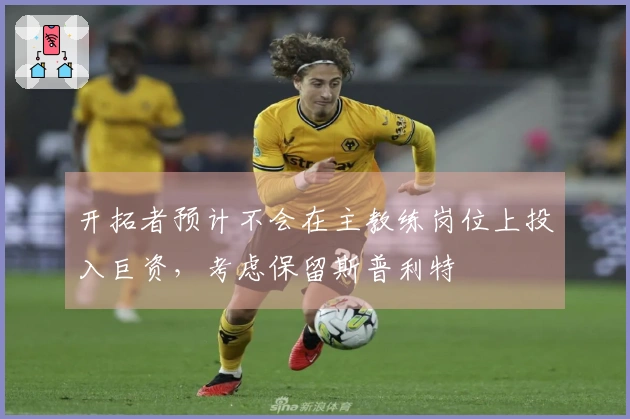 开拓者预计不会在主教练岗位上投入巨资，考虑保留斯普利特