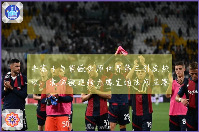 丰塞卡与紫薇会师世界第三引发热议，袁悦被逆转无缘直通法网正赛