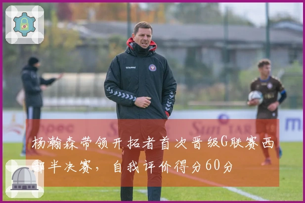 杨瀚森带领开拓者首次晋级G联赛西部半决赛，自我评价得分60分