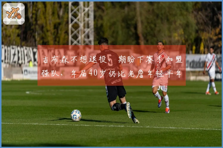 吉布森不想退役，期盼下赛季加盟强队，年届40岁仍比老詹年轻半年
