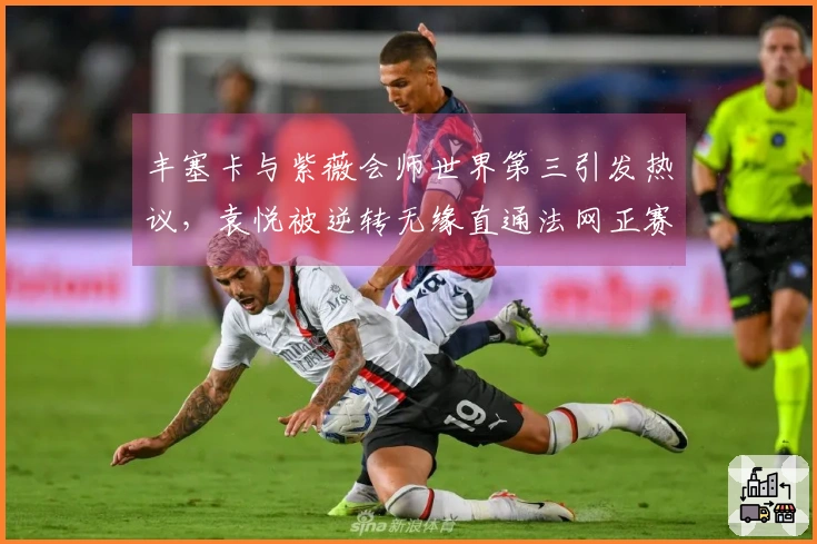 丰塞卡与紫薇会师世界第三引发热议，袁悦被逆转无缘直通法网正赛
