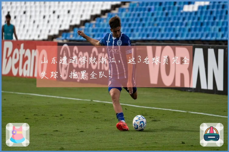 山东遭遇惨败浙江，这3名球员完全失踪，拖累全队！