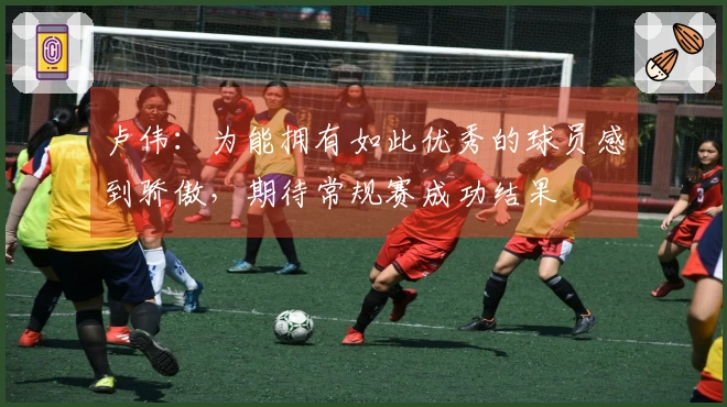卢伟：为能拥有如此优秀的球员感到骄傲，期待常规赛成功结果