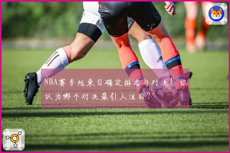 NBA赛季结束日确定排名与对决！你认为哪个对决最引人注目？