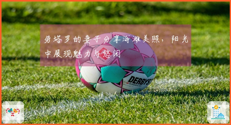 劳塔罗的妻子分享海滩美照，阳光中展现魅力与悠闲