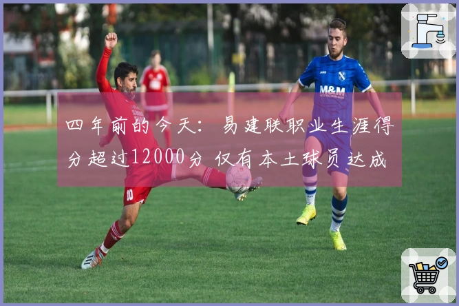 四年前的今天：易建联职业生涯得分超过12000分 仅有本土球员达成此成就