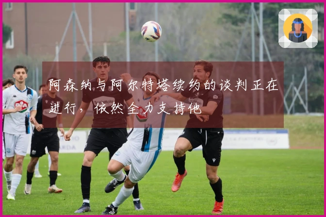 阿森纳与阿尔特塔续约的谈判正在进行，依然全力支持他
