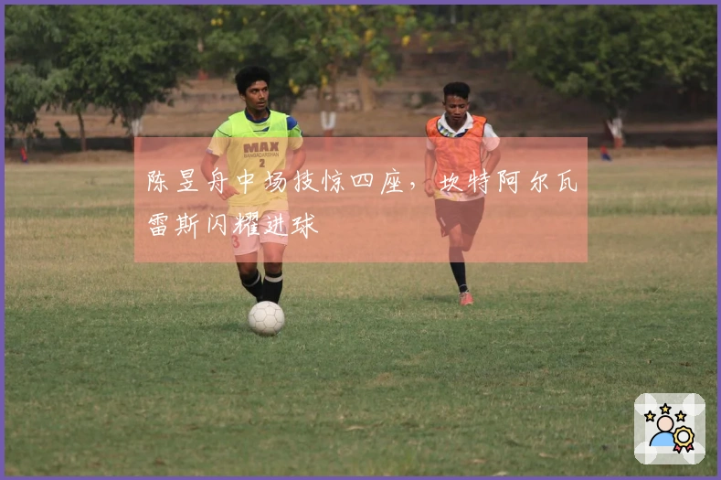 陈昱舟中场技惊四座，坎特阿尔瓦雷斯闪耀进球