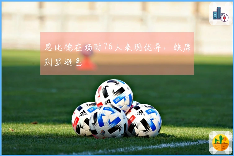 恩比德在场时76人表现优异，缺席则显逊色