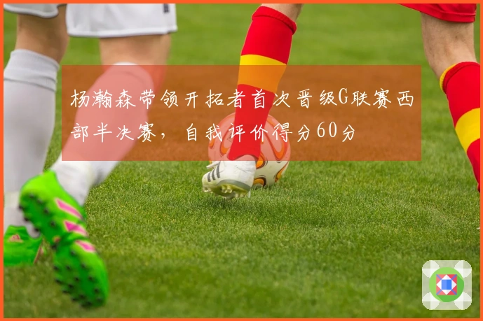 杨瀚森带领开拓者首次晋级G联赛西部半决赛，自我评价得分60分