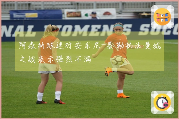 阿森纳球迷对安东尼-泰勒执法曼城之战表示强烈不满