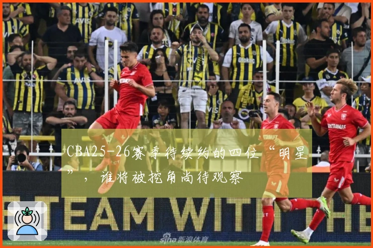 CBA25-26赛季待续约的四位“明星”，谁将被挖角尚待观察